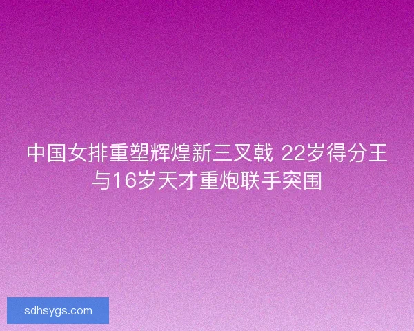 中国女排重塑辉煌新三叉戟 22岁得分王与16岁天才重炮联手突围 中国女排重塑辉煌新三叉戟 22岁得分王与16岁天才重炮联手突围