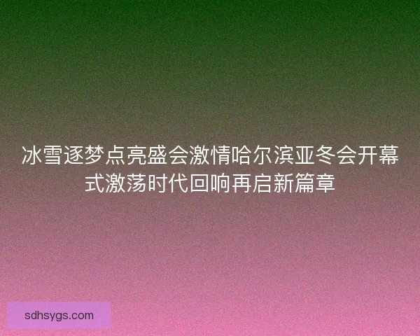 冰雪逐梦点亮盛会激情哈尔滨亚冬会开幕式激荡时代回响再启新篇章