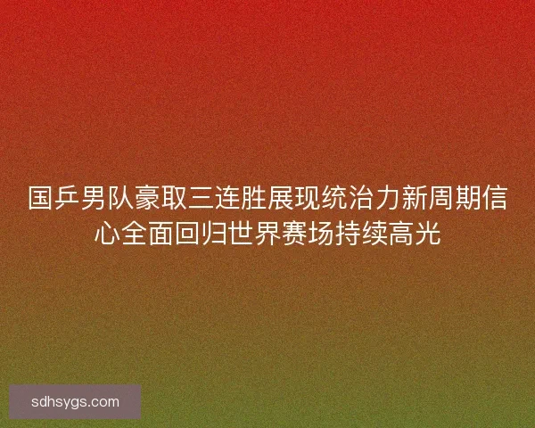 国乒男队豪取三连胜展现统治力新周期信心全面回归世界赛场持续高光