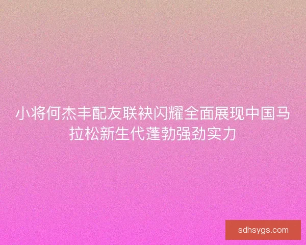 小将何杰丰配友联袂闪耀全面展现中国马拉松新生代蓬勃强劲实力
