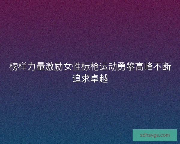 榜样力量激励女性标枪运动勇攀高峰不断追求卓越 榜样力量激励女性标枪运动勇攀高峰不断追求卓越