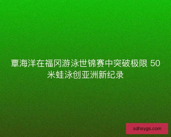 覃海洋在福冈游泳世锦赛中突破极限 50米蛙泳创亚洲新纪录 覃海洋在福冈游泳世锦赛中突破极限 50米蛙泳创亚洲新纪录
