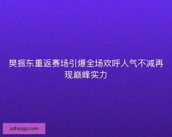 樊振东重返赛场引爆全场欢呼人气不减再现巅峰实力
