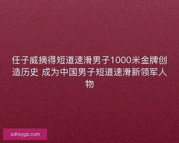 任子威摘得短道速滑男子1000米金牌创造历史 成为中国男子短道速滑新领军人物