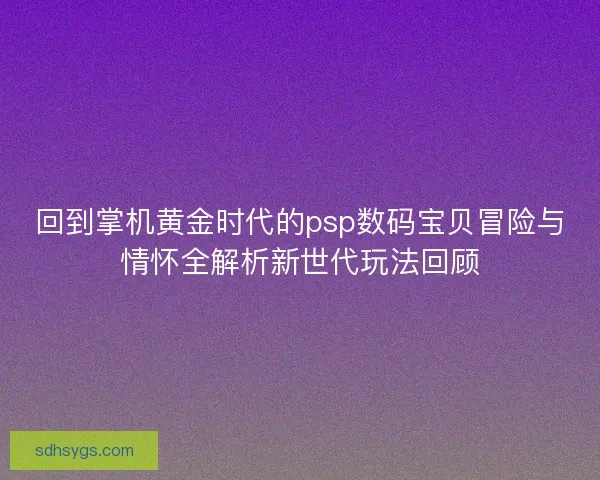 回到掌机黄金时代的psp数码宝贝冒险与情怀全解析新世代玩法回顾