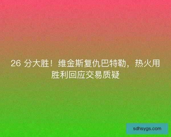 26 分大胜！维金斯复仇巴特勒，热火用胜利回应交易质疑