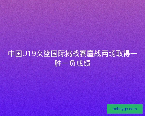 中国U19女篮国际挑战赛鏖战两场取得一胜一负成绩